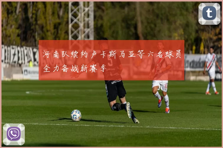 河南队续约卢卡斯马亚等六名球员全力备战新赛季