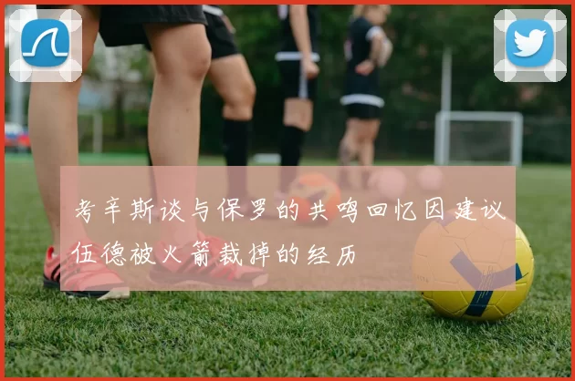 考辛斯谈与保罗的共鸣回忆因建议伍德被火箭裁掉的经历