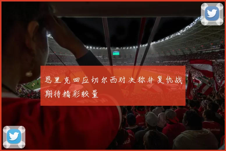 恩里克回应切尔西对决称非复仇战期待精彩较量