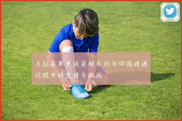 卡拉菲奥里谈英超目标与四冠追逐过程中的坚持与挑战