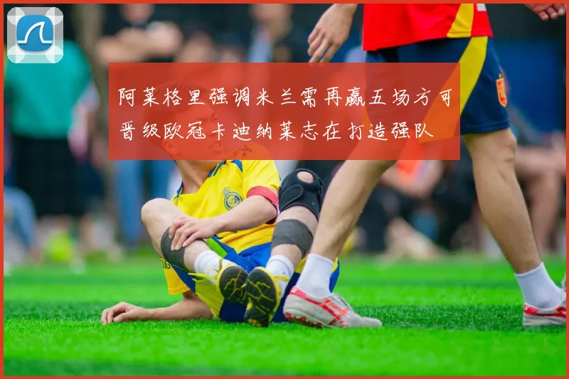 阿莱格里强调米兰需再赢五场方可晋级欧冠卡迪纳莱志在打造强队