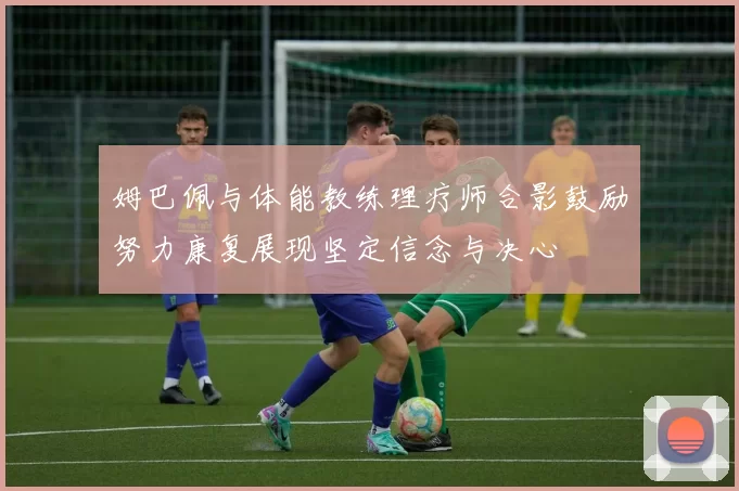 姆巴佩与体能教练理疗师合影鼓励努力康复展现坚定信念与决心