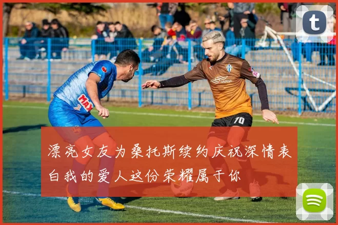 漂亮女友为桑托斯续约庆祝深情表白我的爱人这份荣耀属于你