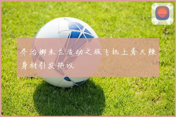 乔治娜米兰活动之旅飞机上秀火辣身材引发热议
